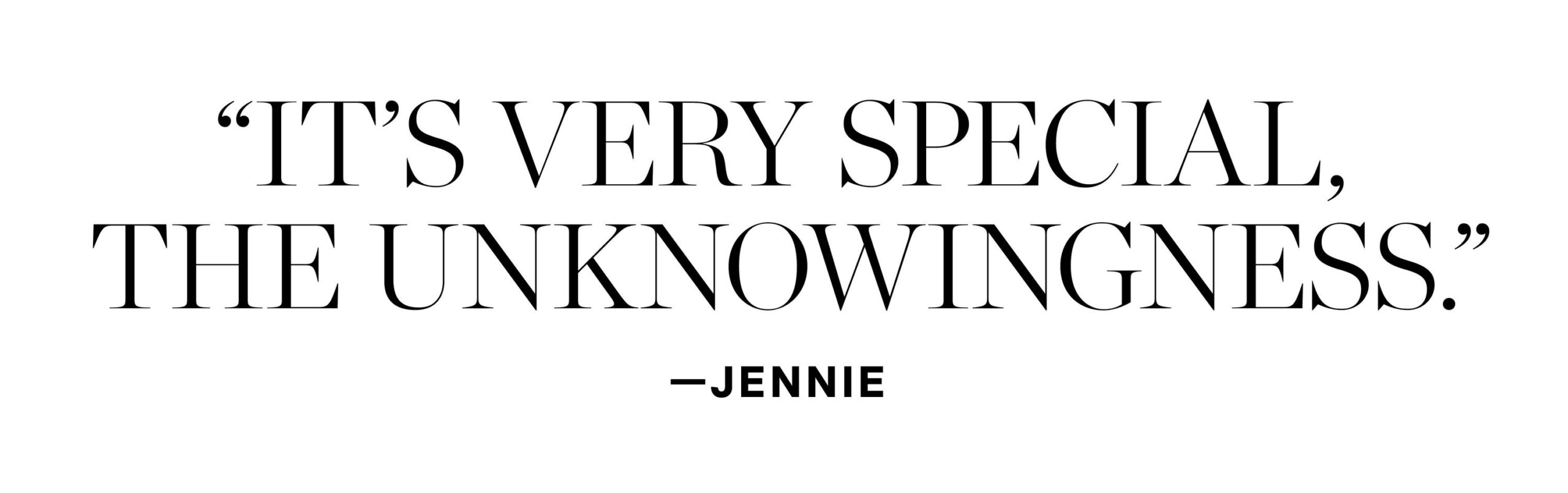 It’s very special, the unknowingness." - Jennie