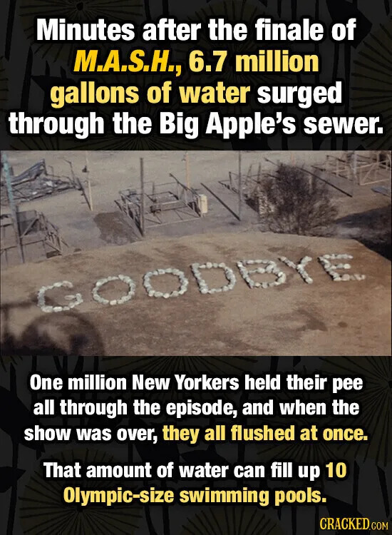 Minutes after the finale of M.A.S.H., 6.7 million gallons of water surged through the Big Apple's sewer. YE One million New Yorkers held their pee all through the episode, and when the show was over, they all flushed at once. That amount of water can fill up 10 Olympic-size swimming pools. CRACKED.COM