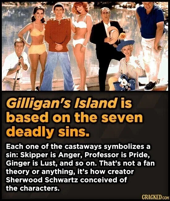 Gilligan's Island is based on the seven deadly sins. Each one of the castaways symbolizes a sin: Skipper is Anger, Professor is Pride, Ginge, and so on. That's not a fan theory or anything, it's how creator Sherwood Schwartz conceived of the characters. CRACKED.COM
