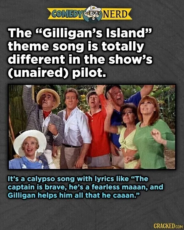 COMEDY NERD The "Gilligan's Island" theme song is totally different in the show's (unaired) pilot. It's a calypso song with lyrics like "The captain is brave, he's a fearless maaan, and Gilligan helps him all that he caaan." CRACKED.COM